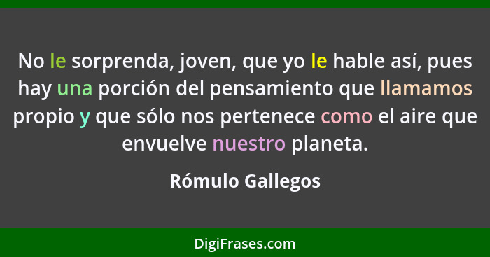 No le sorprenda, joven, que yo le hable así, pues hay una porción del pensamiento que llamamos propio y que sólo nos pertenece como... - Rómulo Gallegos