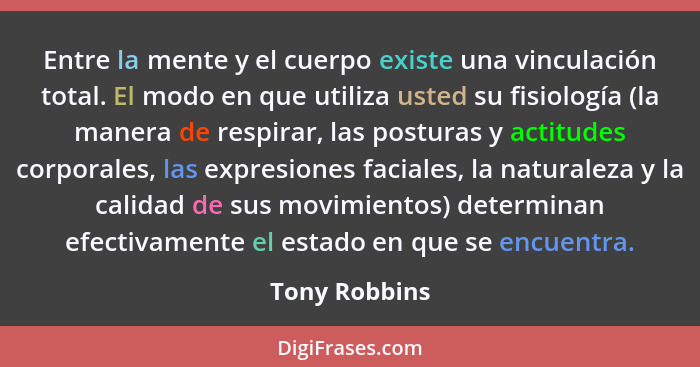 Entre la mente y el cuerpo existe una vinculación total. El modo en que utiliza usted su fisiología (la manera de respirar, las postura... - Tony Robbins