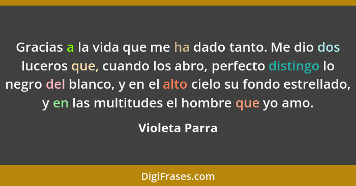 Gracias a la vida que me ha dado tanto. Me dio dos luceros que, cuando los abro, perfecto distingo lo negro del blanco, y en el alto c... - Violeta Parra