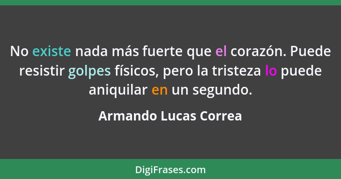 No existe nada más fuerte que el corazón. Puede resistir golpes físicos, pero la tristeza lo puede aniquilar en un segundo.... - Armando Lucas Correa