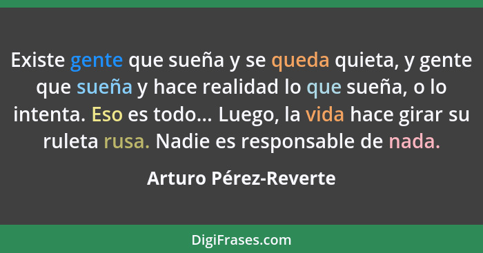 Existe gente que sueña y se queda quieta, y gente que sueña y hace realidad lo que sueña, o lo intenta. Eso es todo... Luego, l... - Arturo Pérez-Reverte