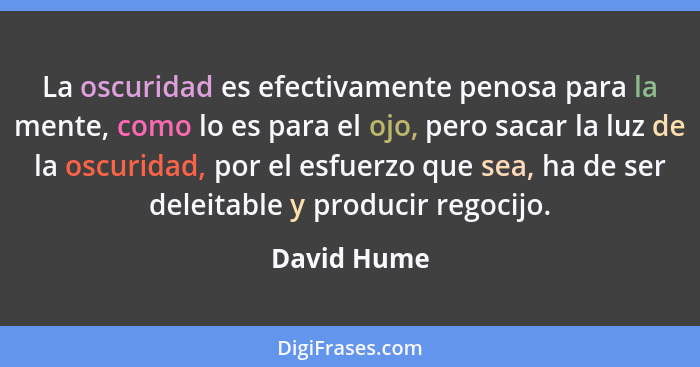 La oscuridad es efectivamente penosa para la mente, como lo es para el ojo, pero sacar la luz de la oscuridad, por el esfuerzo que sea, h... - David Hume