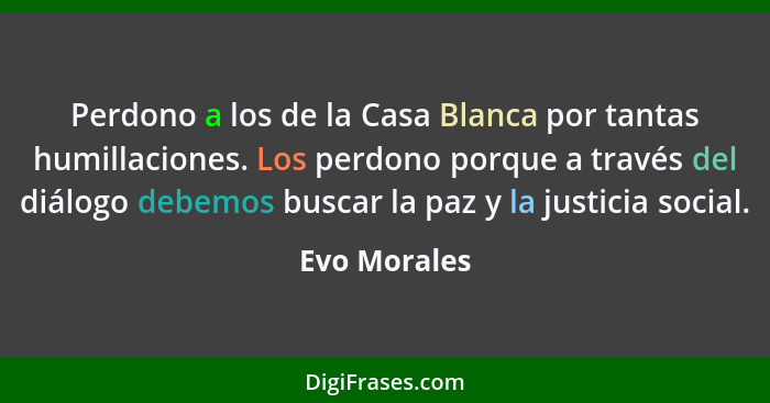 Perdono a los de la Casa Blanca por tantas humillaciones. Los perdono porque a través del diálogo debemos buscar la paz y la justicia so... - Evo Morales