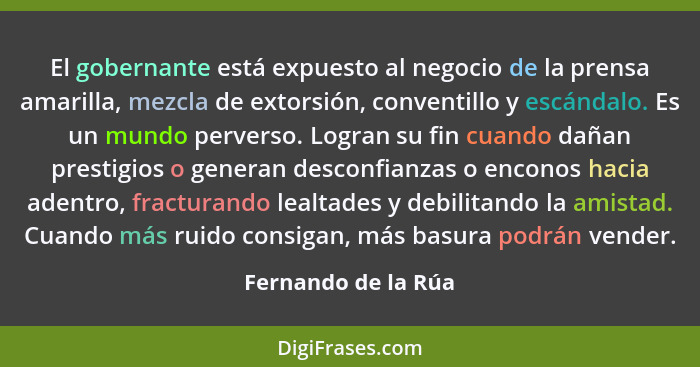 El gobernante está expuesto al negocio de la prensa amarilla, mezcla de extorsión, conventillo y escándalo. Es un mundo perverso.... - Fernando de la Rúa