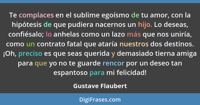 Te complaces en el sublime egoísmo de tu amor, con la hipótesis de que pudiera nacernos un hijo. Lo deseas, confiésalo; lo anhelas... - Gustave Flaubert