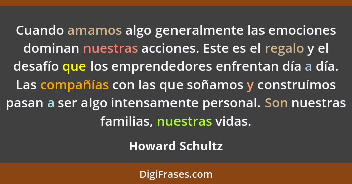 Cuando amamos algo generalmente las emociones dominan nuestras acciones. Este es el regalo y el desafío que los emprendedores enfrent... - Howard Schultz