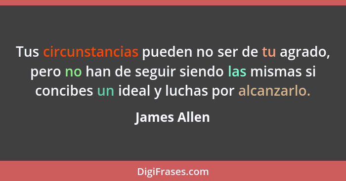 Tus circunstancias pueden no ser de tu agrado, pero no han de seguir siendo las mismas si concibes un ideal y luchas por alcanzarlo.... - James Allen