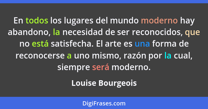 En todos los lugares del mundo moderno hay abandono, la necesidad de ser reconocidos, que no está satisfecha. El arte es una forma... - Louise Bourgeois