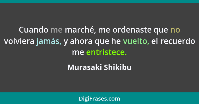 Cuando me marché, me ordenaste que no volviera jamás, y ahora que he vuelto, el recuerdo me entristece.... - Murasaki Shikibu