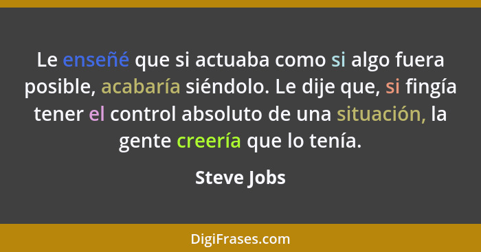 Le enseñé que si actuaba como si algo fuera posible, acabaría siéndolo. Le dije que, si fingía tener el control absoluto de una situación... - Steve Jobs