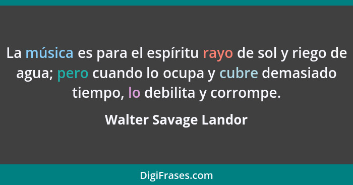 La música es para el espíritu rayo de sol y riego de agua; pero cuando lo ocupa y cubre demasiado tiempo, lo debilita y corromp... - Walter Savage Landor