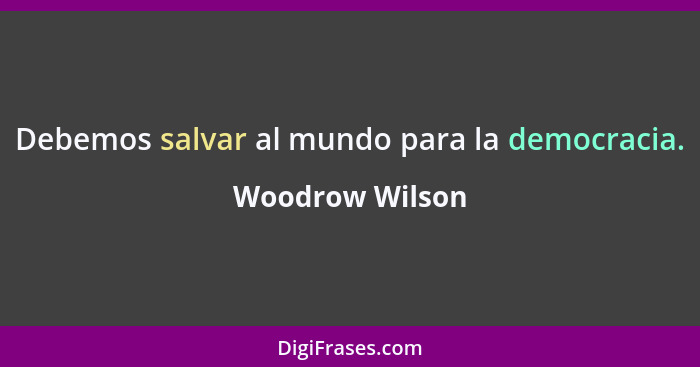 Debemos salvar al mundo para la democracia.... - Woodrow Wilson