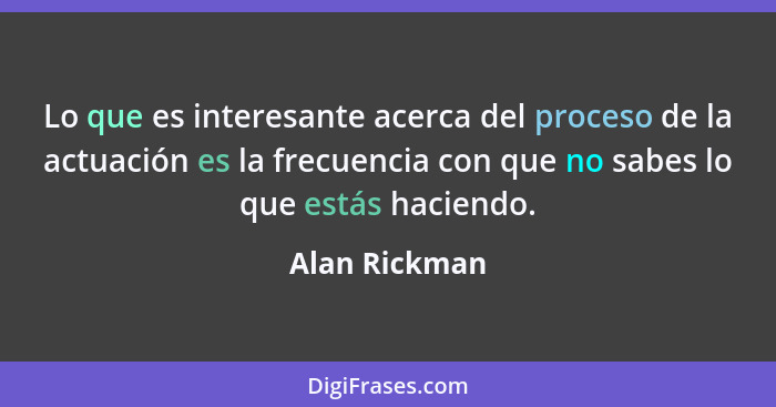 Lo que es interesante acerca del proceso de la actuación es la frecuencia con que no sabes lo que estás haciendo.... - Alan Rickman