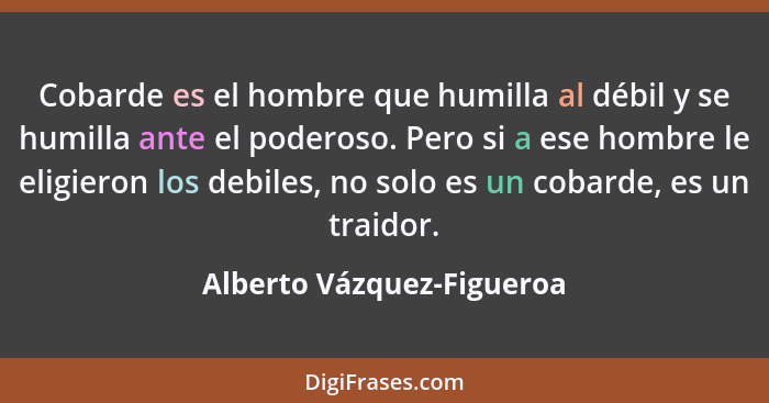 Cobarde es el hombre que humilla al débil y se humilla ante el poderoso. Pero si a ese hombre le eligieron los debiles, no... - Alberto Vázquez-Figueroa