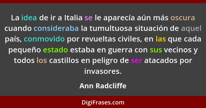 La idea de ir a Italia se le aparecía aún más oscura cuando consideraba la tumultuosa situación de aquel país, conmovido por revueltas... - Ann Radcliffe