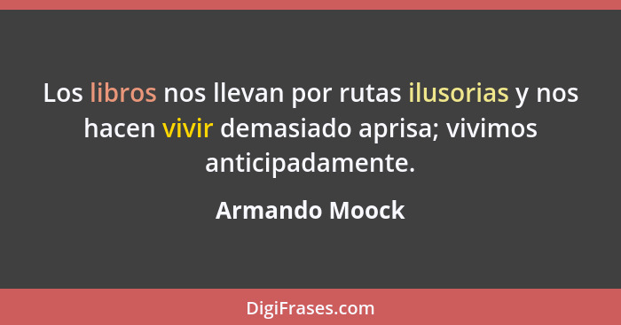 Los libros nos llevan por rutas ilusorias y nos hacen vivir demasiado aprisa; vivimos anticipadamente.... - Armando Moock