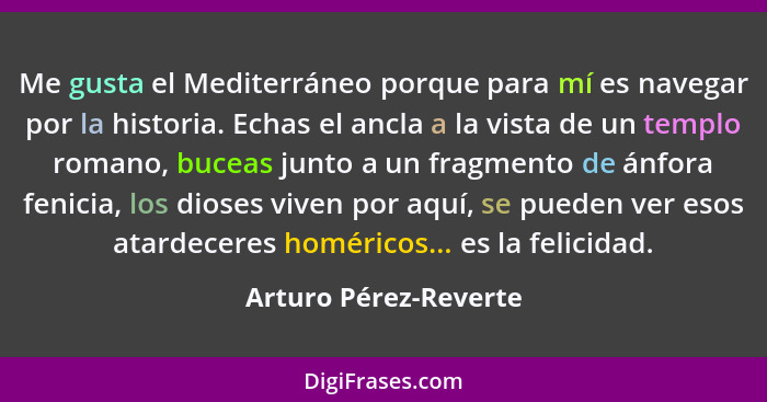 Me gusta el Mediterráneo porque para mí es navegar por la historia. Echas el ancla a la vista de un templo romano, buceas junto... - Arturo Pérez-Reverte