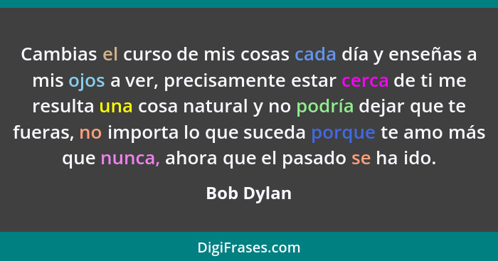 Cambias el curso de mis cosas cada día y enseñas a mis ojos a ver, precisamente estar cerca de ti me resulta una cosa natural y no podría... - Bob Dylan