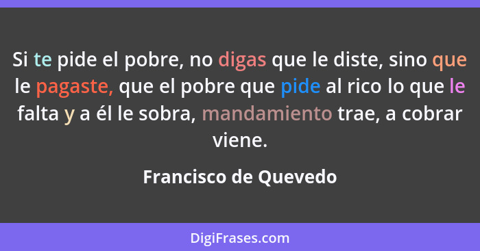 Si te pide el pobre, no digas que le diste, sino que le pagaste, que el pobre que pide al rico lo que le falta y a él le sobra,... - Francisco de Quevedo