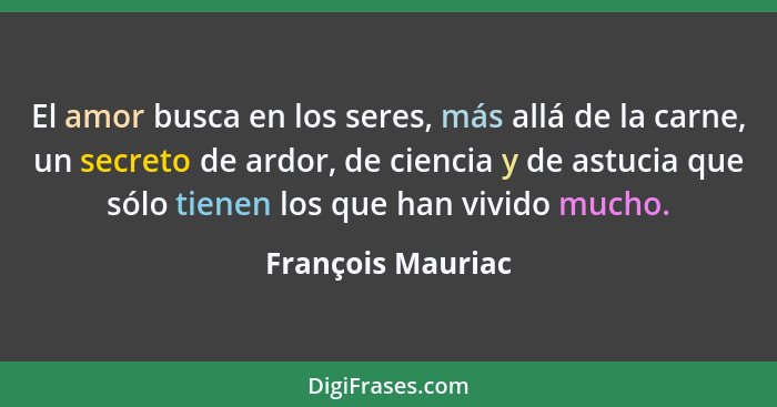 El amor busca en los seres, más allá de la carne, un secreto de ardor, de ciencia y de astucia que sólo tienen los que han vivido m... - François Mauriac