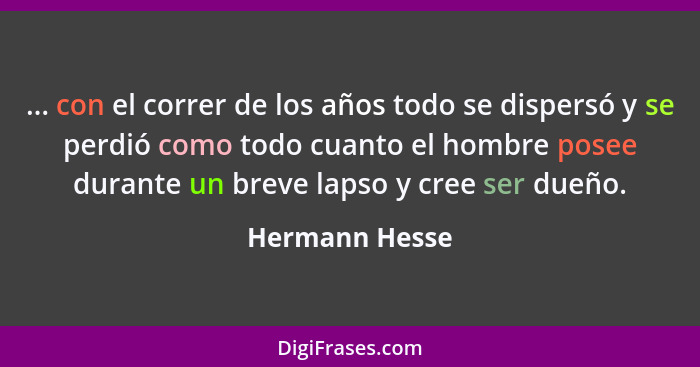 ... con el correr de los años todo se dispersó y se perdió como todo cuanto el hombre posee durante un breve lapso y cree ser dueño.... - Hermann Hesse