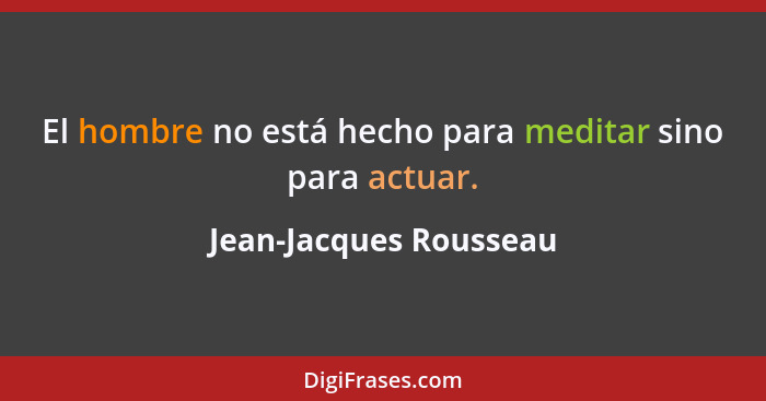 El hombre no está hecho para meditar sino para actuar.... - Jean-Jacques Rousseau