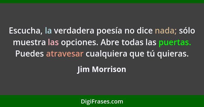 Escucha, la verdadera poesía no dice nada; sólo muestra las opciones. Abre todas las puertas. Puedes atravesar cualquiera que tú quiera... - Jim Morrison