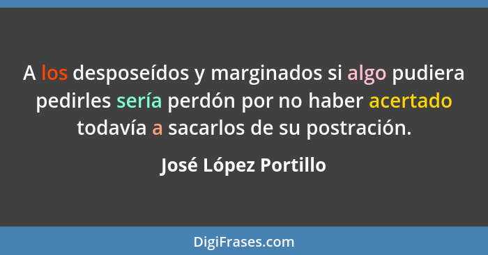 A los desposeídos y marginados si algo pudiera pedirles sería perdón por no haber acertado todavía a sacarlos de su postración.... - José López Portillo