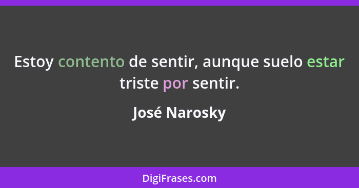 Estoy contento de sentir, aunque suelo estar triste por sentir.... - José Narosky