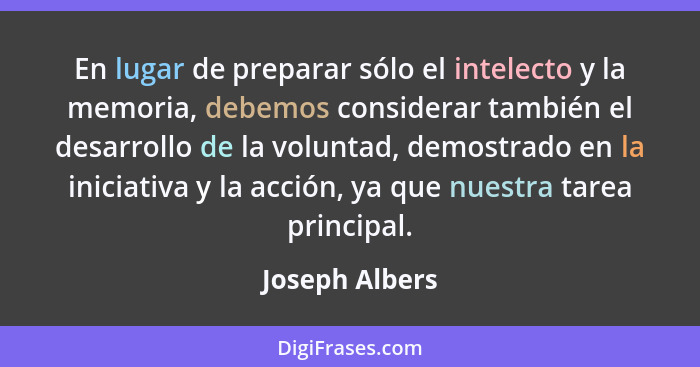 En lugar de preparar sólo el intelecto y la memoria, debemos considerar también el desarrollo de la voluntad, demostrado en la iniciat... - Joseph Albers