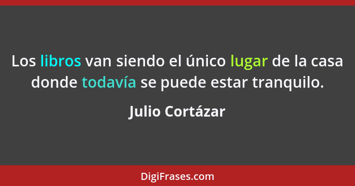 Los libros van siendo el único lugar de la casa donde todavía se puede estar tranquilo.... - Julio Cortázar