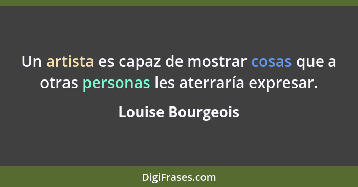Un artista es capaz de mostrar cosas que a otras personas les aterraría expresar.... - Louise Bourgeois