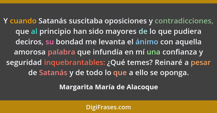 Y cuando Satanás suscitaba oposiciones y contradicciones, que al principio han sido mayores de lo que pudiera deciros, s... - Margarita María de Alacoque