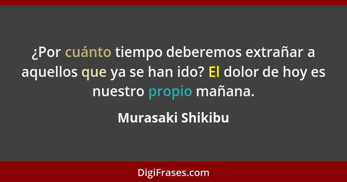 ¿Por cuánto tiempo deberemos extrañar a aquellos que ya se han ido? El dolor de hoy es nuestro propio mañana.... - Murasaki Shikibu