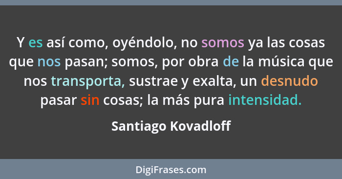 Y es así como, oyéndolo, no somos ya las cosas que nos pasan; somos, por obra de la música que nos transporta, sustrae y exalta,... - Santiago Kovadloff