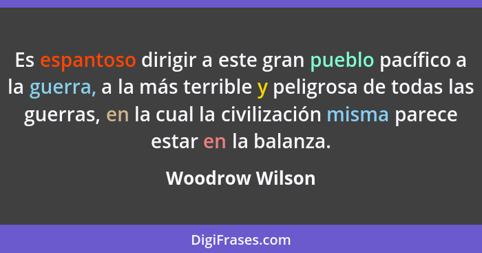 Es espantoso dirigir a este gran pueblo pacífico a la guerra, a la más terrible y peligrosa de todas las guerras, en la cual la civil... - Woodrow Wilson