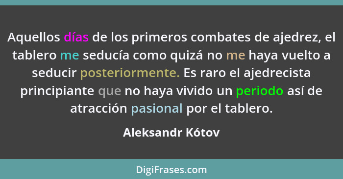 Aquellos días de los primeros combates de ajedrez, el tablero me seducía como quizá no me haya vuelto a seducir posteriormente. Es r... - Aleksandr Kótov