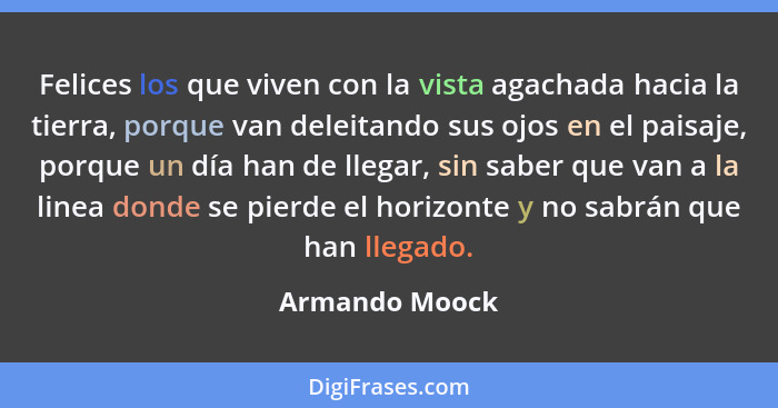 Felices los que viven con la vista agachada hacia la tierra, porque van deleitando sus ojos en el paisaje, porque un día han de llegar... - Armando Moock