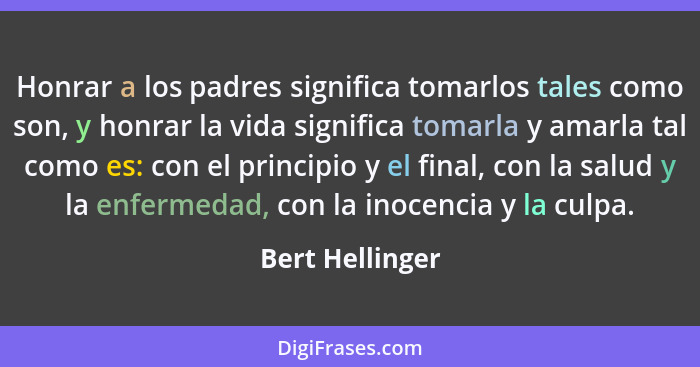 Honrar a los padres significa tomarlos tales como son, y honrar la vida significa tomarla y amarla tal como es: con el principio y el... - Bert Hellinger