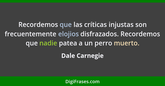 Recordemos que las críticas injustas son frecuentemente elojios disfrazados. Recordemos que nadie patea a un perro muerto.... - Dale Carnegie