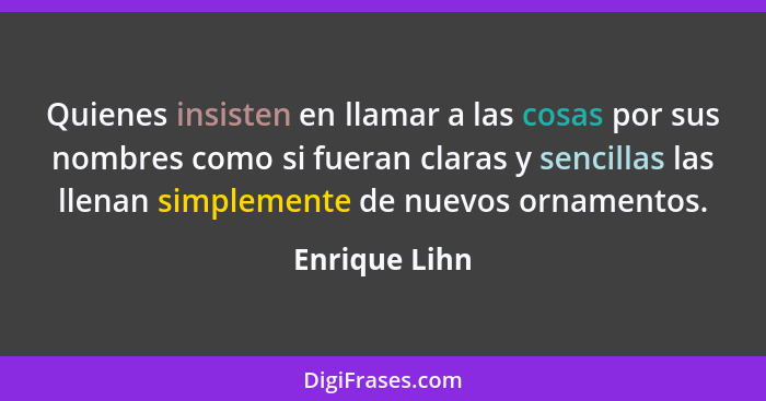 Quienes insisten en llamar a las cosas por sus nombres como si fueran claras y sencillas las llenan simplemente de nuevos ornamentos.... - Enrique Lihn