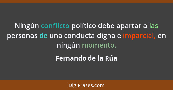 Ningún conflicto político debe apartar a las personas de una conducta digna e imparcial, en ningún momento.... - Fernando de la Rúa