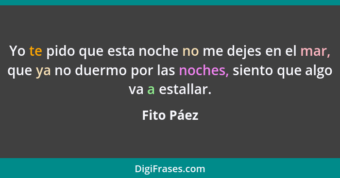 Yo te pido que esta noche no me dejes en el mar, que ya no duermo por las noches, siento que algo va a estallar.... - Fito Páez