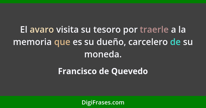 El avaro visita su tesoro por traerle a la memoria que es su dueño, carcelero de su moneda.... - Francisco de Quevedo