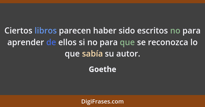 Ciertos libros parecen haber sido escritos no para aprender de ellos si no para que se reconozca lo que sabía su autor.... - Goethe