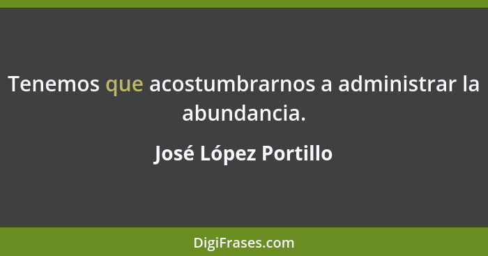 Tenemos que acostumbrarnos a administrar la abundancia.... - José López Portillo