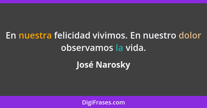 En nuestra felicidad vivimos. En nuestro dolor observamos la vida.... - José Narosky