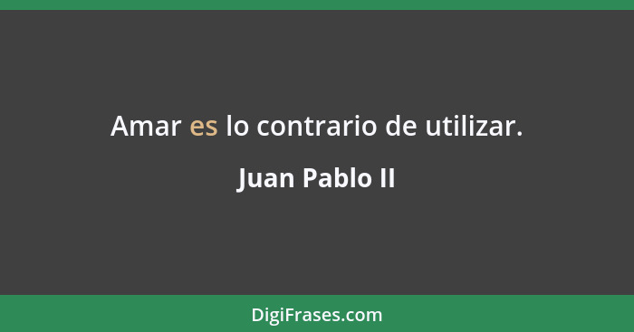 Amar es lo contrario de utilizar.... - Juan Pablo II