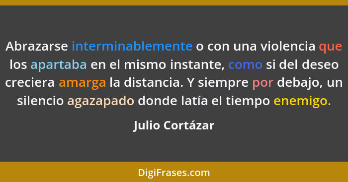 Abrazarse interminablemente o con una violencia que los apartaba en el mismo instante, como si del deseo creciera amarga la distancia... - Julio Cortázar