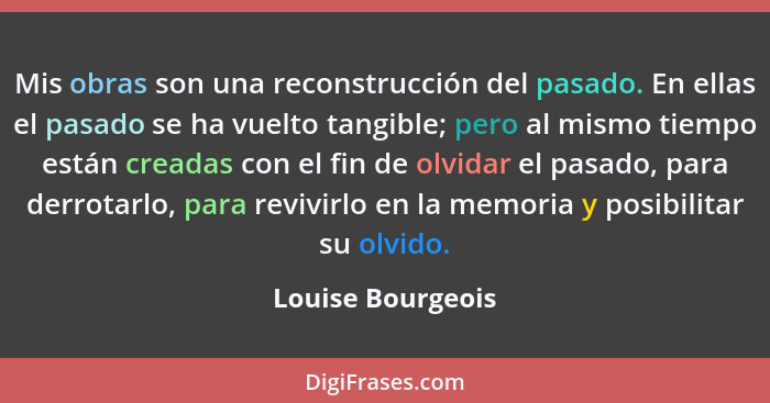 Mis obras son una reconstrucción del pasado. En ellas el pasado se ha vuelto tangible; pero al mismo tiempo están creadas con el fi... - Louise Bourgeois